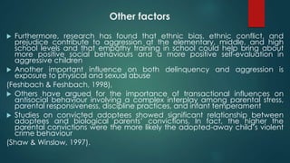 Other factors
 Furthermore, research has found that ethnic bias, ethnic conflict, and
prejudice contribute to aggression at the elementary, middle, and high
school levels and that empathy training in school could help bring about
more positive social behaviours and a more positive self-evaluation in
aggressive children
 Another important influence on both delinquency and aggression is
exposure to physical and sexual abuse
(Feshbach & Feshbach, 1998),
 Others have argued for the importance of transactional influences on
antisocial behaviour involving a complex interplay among parental stress,
parental responsiveness, discipline practices, and infant temperament
 Studies on convicted adoptees showed significant relationship between
adoptees and biological parents’ convictions. In fact, the higher the
parental convictions were the more likely the adopted-away child’s violent
crime behaviour
(Shaw & Winslow, 1997).
 