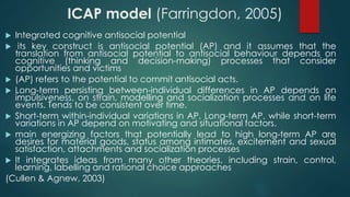 ICAP model (Farringdon, 2005)
 Integrated cognitive antisocial potential
 its key construct is antisocial potential (AP) and it assumes that the
translation from antisocial potential to antisocial behaviour depends on
cognitive (thinking and decision-making) processes that consider
opportunities and victims
 (AP) refers to the potential to commit antisocial acts.
 Long-term persisting between-individual differences in AP depends on
impulsiveness, on strain, modelling and socialization processes and on life
events. Tends to be consistent over time.
 Short-term within-individual variations in AP. Long-term AP, while short-term
variations in AP depend on motivating and situational factors.
 main energizing factors that potentially lead to high long-term AP are
desires for material goods, status among intimates, excitement and sexual
satisfaction, attachments and socialization processes
 It integrates ideas from many other theories, including strain, control,
learning, labelling and rational choice approaches
(Cullen & Agnew, 2003)
 