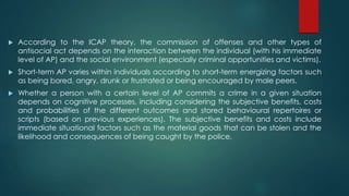  According to the ICAP theory, the commission of offenses and other types of
antisocial act depends on the interaction between the individual (with his immediate
level of AP) and the social environment (especially criminal opportunities and victims).
 Short-term AP varies within individuals according to short-term energizing factors such
as being bored, angry, drunk or frustrated or being encouraged by male peers.
 Whether a person with a certain level of AP commits a crime in a given situation
depends on cognitive processes, including considering the subjective benefits, costs
and probabilities of the different outcomes and stored behavioural repertoires or
scripts (based on previous experiences). The subjective benefits and costs include
immediate situational factors such as the material goods that can be stolen and the
likelihood and consequences of being caught by the police.
 