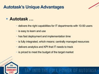 Autotask’s Unique Advantages
 Autotask …
− delivers the right capabilities for IT departments with 10-50 users
− is easy to learn and use
− has fast deployment and implementation time
− is fully integrated, which means: centrally managed resources
− delivers analytics and KPI that IT needs to track
− is priced to meet the budget of the target market

 