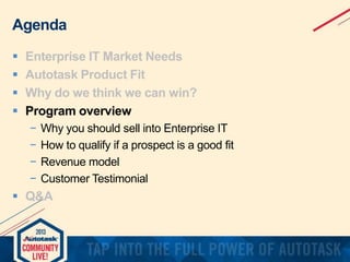 Agenda





Enterprise IT Market Needs
Autotask Product Fit
Why do we think we can win?
Program overview
−
−
−
−

Why you should sell into Enterprise IT
How to qualify if a prospect is a good fit
Revenue model
Customer Testimonial

 Q&A

 