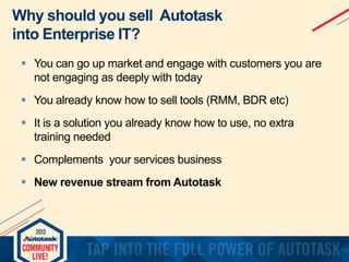 Why should you sell Autotask
into Enterprise IT?
 You can go up market and engage with customers you are
not engaging as deeply with today

 You already know how to sell tools (RMM, BDR etc)
 It is a solution you already know how to use, no extra
training needed

 Complements your services business
 New revenue stream from Autotask

 