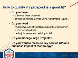 How to qualify if a prospect is a good fit?
 Do you have
− a Service Desk practice?
− or want to institute Service Level Agreements (SLA’s)?

 Do you need
− multiple Queues of ticket types (priority or category)?
− a time reporting tool?
− better job/resource-scheduling tools?

 Do you manage large Projects?
 Do you want to measure key service KPI and
business impact of technology?

 