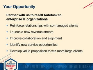 Your Opportunity
Partner with us to resell Autotask to
enterprise IT organizations

 Reinforce relationships with co-managed clients
 Launch a new revenue stream
 Improve collaboration and alignment
 Identify new service opportunities
 Develop value proposition to win more large clients

 