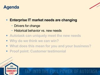 Agenda
 Enterprise IT market needs are changing
− Drivers for change
− Historical behavior vs. new needs






Autotask can uniquely meet the new needs
Why do we think we can win?
What does this mean for you and your business?
Proof point: Customer testimonial

 