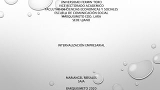 UNIVERSIDAD FERMIN TORO
VICE RECTORADO ACADEMICO
FACULTAD DE CIENCIAS ECONOMICAS Y SOCIALES
ESCUELA DE COMUNICACIÓN SOCIAL
MARQUISIMETO EDO. LARA
SEDE UJANO
INTERNALIZACIÓN EMPRESARIAL
MARIANGEL ROSALES
SAIA
BARQUISIMETO 2020
 