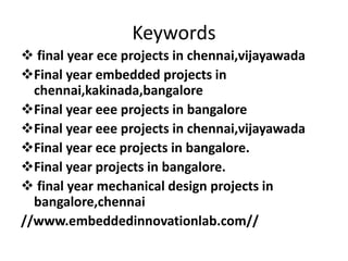 Keywords
 final year ece projects in chennai,vijayawada
Final year embedded projects in
chennai,kakinada,bangalore
Final year eee projects in bangalore
Final year eee projects in chennai,vijayawada
Final year ece projects in bangalore.
Final year projects in bangalore.
 final year mechanical design projects in
bangalore,chennai
//www.embeddedinnovationlab.com//
 
