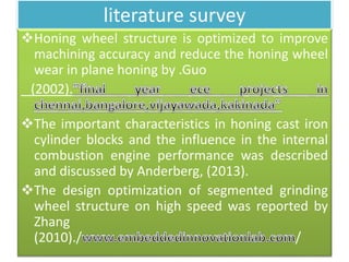 literature survey
Honing wheel structure is optimized to improve
machining accuracy and reduce the honing wheel
wear in plane honing by .Guo
(2002).
The important characteristics in honing cast iron
cylinder blocks and the influence in the internal
combustion engine performance was described
and discussed by Anderberg, (2013).
The design optimization of segmented grinding
wheel structure on high speed was reported by
Zhang
(2010)./ /
 