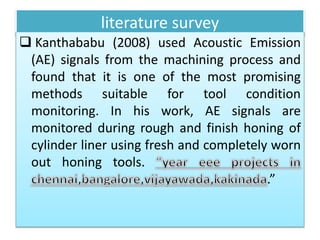 literature survey
 Kanthababu (2008) used Acoustic Emission
(AE) signals from the machining process and
found that it is one of the most promising
methods suitable for tool condition
monitoring. In his work, AE signals are
monitored during rough and finish honing of
cylinder liner using fresh and completely worn
out honing tools.
.”
 