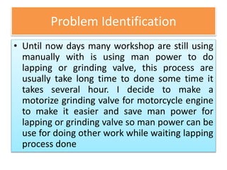 Problem Identification
• Until now days many workshop are still using
manually with is using man power to do
lapping or grinding valve, this process are
usually take long time to done some time it
takes several hour. I decide to make a
motorize grinding valve for motorcycle engine
to make it easier and save man power for
lapping or grinding valve so man power can be
use for doing other work while waiting lapping
process done
 