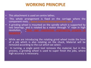 • This attachment is used on centre lathes.
• This whole arrangement is fixed on the carriage where the
component rests. /
• A grinding wheel is mounted on the spindle which is supported by
two bearings, and is rotated by a motor through ‘V’ rope in high
revolution. “
.”
• While we are introducing the rotating grind wheel inside the bore
of a job which is also rotating on the chuck, Material will be
removed according to the cut which we select.
• In turning, a single point tool removes the material, but in this
process, a grinding wheel is used to super finish the jobs, where
high accuracy is necessary.
 