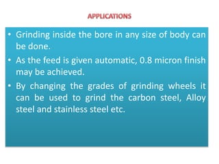 • Grinding inside the bore in any size of body can
be done.
• As the feed is given automatic, 0.8 micron finish
may be achieved.
• By changing the grades of grinding wheels it
can be used to grind the carbon steel, Alloy
steel and stainless steel etc.
 