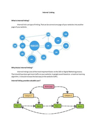 Internal Linking
What is Internal linking?
Internal linkisantype of linking,Thatcan be connectone page of your websitesintoanother
page of yourwebsite.
Whychoose internal linking?
Internal linkingisone of the mostimportantfactor onthe SEO or Digital Marketingprocess.
That shouldhave beengetmore trafficonyour website.In google searchbasedon a machine learning
algorithm,It shouldincrease the bestwayonthe website traffic.
Internal linking providesvaluable user?
 