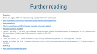 • PageRank:
• Brin, S. and Page, L., 1998. The anatomy of a large-scale hypertextual web search engine.
• https://blog.majestic.com/company/understanding-googles-algorithm-how-pagerank-works/
• Reasonable Surfer
• http://www.seobythesea.com/2016/04/googles-reasonable-surfer-patent-updated/
• Ideas around Topical PageRank
• Jardine, J. and Teufel, S., 2014, April. Topical PageRank: A model of scientific expertise for bibliographic search. In Proceedings of the 14th Conference of the
European Chapter of the Association for Computational Linguistics (pp. 501-510).
• Chunking
• Jain, A. and Grover, V., 2013. System and method for logical chunking and restructuring websites. U.S. Patent Application 13/887,656.
• Prakash, A. and Saha, S.K., 2014. Experiments on Document Chunking and Query Formation for Plagiarism Source Retrieval. In CLEF (Working Notes) (pp.
990-996).
• NLP / NLU
• https://inlinks.net/p/semantic-seo-guide/
Further reading
 