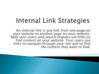 An internal link is any link from one page on
your website to another page on your website.
Both your users and search engines use links to
find content on your website. Your users use
links to navigate through your site and to find
the content they want to find.
 
