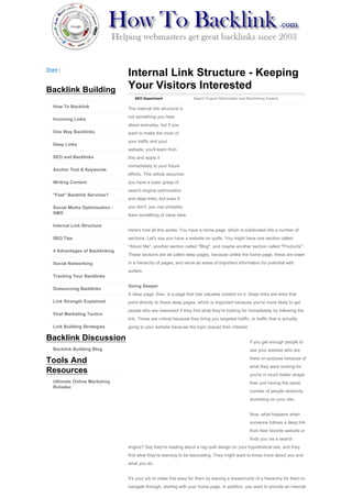 Share |
                                 Internal Link Structure - Keeping
Backlink Building                Your Visitors Interested
                                    SEO Department                  Search Engine Optimization and Backlinking Experts

   How To Backlink               The internal link structure is
                                 not something you hear
   Incoming Links
                                 about everyday, but if you
   One Way Backlinks             want to make the most of
                                 your traffic and your
   Deep Links
                                 website, you'll learn from
   SEO and Backlinks             this and apply it
                                 immediately to your future
   Anchor Text & Keywords
                                 efforts. This article assumes
   Writing Content               you have a basic grasp of
                                 search engine optimization
   "Fast" Backlink Services?
                                 and deep links, but even if

   Social Media Optimisation -   you don't, you can probably
   SMO                           learn something of value here.

   Internal Link Structure
                                 Here's how all this works: You have a home page, which is subdivided into a number of
   SEO Tips                      sections. Let's say you have a website on quilts. You might have one section called
                                 "About Me", another section called "Blog", and maybe another section called "Products".
   4 Advantages of Backlinking
                                 These sections are all called deep pages, because unlike the home page, these are lower

   Social Networking             in a hierarchy of pages, and serve as areas of important information for potential web
                                 surfers.
   Tracking Your Backlinks

                                 Going Deeper
   Outsourcing Backlinks
                                 A deep page, then, is a page that has valuable content on it. Deep links are links that
   Link Strength Explained       point directly to these deep pages, which is important because you're more likely to get
                                 people who are interested if they find what they're looking for immediately by following the
   Viral Marketing Tactics
                                 link. These are critical because they bring you targeted traffic, or traffic that is actually
   Link Building Strategies      going to your website because the topic piqued their interest.

Backlink Discussion                                                                                  If you get enough people to
   Backlink Building Blog                                                                            see your website who are
                                                                                                     there on purpose because of
Tools And
                                                                                                     what they were looking for,
Resources                                                                                            you're in much better shape
   Ultimate Online Marketing                                                                         than just having the same
   Rolodex
                                                                                                     number of people randomly
                                                                                                     stumbling on your site.


                                                                                                     Now, what happens when
                                                                                                     someone follows a deep link
                                                                                                     from their favorite website or
                                                                                                     finds you via a search
                                 engine? Say they're reading about a rag quilt design on your hypothetical site, and they
                                 find what they're learning to be fascinating. They might want to know more about you and
                                 what you do.


                                 It's your job to make this easy for them by leaving a breadcrumb of a hierarchy for them to
                                 navigate through, starting with your home page. In addition, you want to provide an internal
 