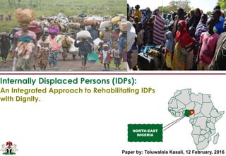 Internally Displaced Persons (IDPs):
NORTH-EAST
NIGERIA
An Integrated Approach to Rehabilitating IDPs
with Dignity.
Paper by: Toluwalola Kasali, 12 February, 2016
 