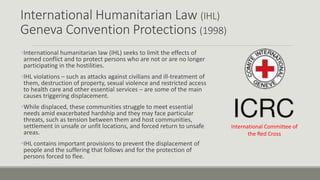 International Humanitarian Law (IHL)
Geneva Convention Protections (1998)
•International humanitarian law (IHL) seeks to limit the effects of
armed conflict and to protect persons who are not or are no longer
participating in the hostilities.
•IHL violations – such as attacks against civilians and ill-treatment of
them, destruction of property, sexual violence and restricted access
to health care and other essential services – are some of the main
causes triggering displacement.
•While displaced, these communities struggle to meet essential
needs amid exacerbated hardship and they may face particular
threats, such as tension between them and host communities,
settlement in unsafe or unfit locations, and forced return to unsafe
areas.
•IHL contains important provisions to prevent the displacement of
people and the suffering that follows and for the protection of
persons forced to flee.
International Committee of
the Red Cross
 