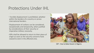 Protections Under IHL
 Forcible displacement is prohibited, whether
within the borders of a country or across
international borders.
Displacement of civilians can be considered,
exceptionally and temporarily, when justified
by considerations of their security or
imperative military necessity.
IDPs shall be allowed to return to their place of
origin as soon as the security concerns have
ceased to exist in the affected area.
IDP – Due to Boko Haram in Nigeria
 