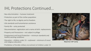 IHL Protections Continued…
Non-discrimination – humane treatment
Protection as part of the civilian population
The right to life, to dignity and to freedom
Life standards and humanitarian assistance
Family life – unity protected
Documentation: registration and a name at birth -replacements
Property and Possessions – not subject to pillage
Employment and Social Protection – minimum standards and
healthy working conditions
Education – children under 15 – orphaned – minimum of moral
and religious education
Prohibition of forcible military recruitment of children under 15
Myanmar IDP Camp
 