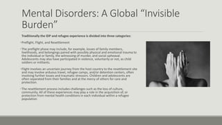 Mental Disorders: A Global “Invisible
Burden”
Traditionally the IDP and refugee experience is divided into three categories:
Preflight, Flight, and Resettlement
The preflight phase may include, for example, losses of family members,
livelihoods, and belongings paired with possibly physical and emotional trauma to
the individual or family, the witnessing of murder, and social upheaval.
Adolescents may also have participated in violence, voluntarily or not, as child
soldiers or militants.
Flight involves an uncertain journey from the host country to the resettlement site
and may involve arduous travel, refugee camps, and/or detention centers, often
involving further losses and traumatic stressors. Children and adolescents are
often separated from their families and at the mercy of others for care and
protection.
The resettlement process includes challenges such as the loss of culture,
community. All of these experiences may play a role in the acquisition of, or
protection from mental health conditions in each individual within a refugee
population
 
