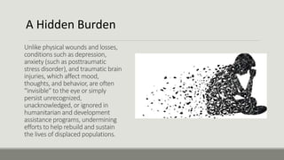 Unlike physical wounds and losses,
conditions such as depression,
anxiety (such as posttraumatic
stress disorder), and traumatic brain
injuries, which affect mood,
thoughts, and behavior, are often
“invisible” to the eye or simply
persist unrecognized,
unacknowledged, or ignored in
humanitarian and development
assistance programs, undermining
efforts to help rebuild and sustain
the lives of displaced populations.
A Hidden Burden
 
