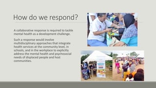 How do we respond?
A collaborative response is required to tackle
mental health as a development challenge.
Such a response would involve
multidisciplinary approaches that integrate
health services at the community level, in
schools, and in the workplace to explicitly
address the mental health and psychosocial
needs of displaced people and host
communities.
 
