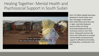 Healing Together: Mental Health and
Psychosocial Support in South Sudan
Over 1.9 million people have been
displaced in South Sudan since
the crisis began in December
2013. With little end to the crisis
in sight, internally displaced
persons (IDPs) are facing
protracted displacement and
continued concerns over their
future. Along with partners like
Dorcas Aid, IOM works to provide
mental health and psychosocial
support to affected communities,
including Wau, as featured in the
film.
 