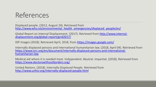 References
Displaced people. (2012, August 24). Retrieved from
http://www.who.int/environmental_health_emergencies/displaced_people/en/
Global Report on Internal Displacement. (2017). Retrieved from http://www.internal-
displacement.org/global-report/grid2017/
IDP Images (2018). Retrieved April, 2018, from https://images.google.com/
Internally displaced persons and international humanitarian law. (2018, April 04). Retrieved from
https://www.icrc.org/en/document/internally-displaced-persons-and-international-
humanitarian-law
Medical aid where it is needed most. Independent. Neutral. Impartial. (2018). Retrieved from
https://www.doctorswithoutborders.org/
United Nations. (2018). Internally Displaced People. Retrieved from
http://www.unhcr.org/internally-displaced-people.html
 
