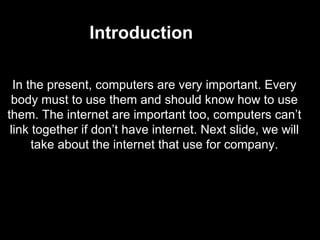 In the present, computers are very important. Every body must to use them and should know how to use them. The internet are important too, computers can’t link together if don’t have internet. Next slide, we will take about the internet that use for company. Introduction 