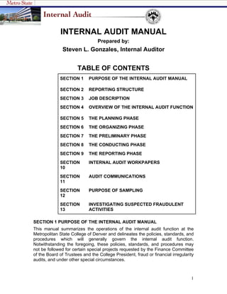 INTERNAL AUDIT MANUAL
                                 Prepared by:
               Steven L. Gonzales, Internal Auditor


                      TABLE OF CONTENTS
             SECTION 1      PURPOSE OF THE INTERNAL AUDIT MANUAL

             SECTION 2      REPORTING STRUCTURE
             SECTION 3      JOB DESCRIPTION
             SECTION 4      OVERVIEW OF THE INTERNAL AUDIT FUNCTION

             SECTION 5      THE PLANNING PHASE
             SECTION 6      THE ORGANIZING PHASE
             SECTION 7      THE PRELIMINARY PHASE
             SECTION 8      THE CONDUCTING PHASE
             SECTION 9      THE REPORTING PHASE
             SECTION        INTERNAL AUDIT WORKPAPERS
             10
             SECTION        AUDIT COMMUNICATIONS
             11
             SECTION        PURPOSE OF SAMPLING
             12
             SECTION        INVESTIGATING SUSPECTED FRAUDULENT
             13             ACTIVITIES

SECTION 1 PURPOSE OF THE INTERNAL AUDIT MANUAL
This manual summarizes the operations of the internal audit function at the
Metropolitan State College of Denver and delineates the policies, standards, and
procedures which will generally govern the internal audit function.
Notwithstanding the foregoing, these policies, standards, and procedures may
not be followed for certain special projects requested by the Finance Committee
of the Board of Trustees and the College President, fraud or financial irregularity
audits, and under other special circumstances.



                                                                                 1
 