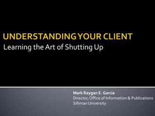 Learning the Art of Shutting Up UNDERSTANDING YOUR CLIENT Mark Raygan E. Garcia Director, Office of Information & Publications Silliman University   