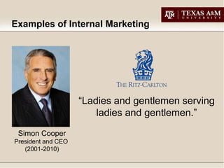 Examples of Internal Marketing




                    “Ladies and gentlemen serving
                        ladies and gentlemen.”
 Simon Cooper
President and CEO
   (2001-2010)
 