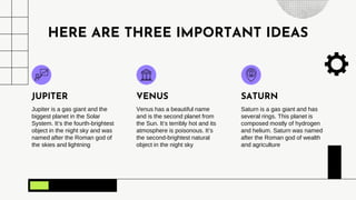 HERE ARE THREE IMPORTANT IDEAS
Jupiter is a gas giant and the
biggest planet in the Solar
System. It’s the fourth-brightest
object in the night sky and was
named after the Roman god of
the skies and lightning
JUPITER
Venus has a beautiful name
and is the second planet from
the Sun. It’s terribly hot and its
atmosphere is poisonous. It’s
the second-brightest natural
object in the night sky
VENUS
Saturn is a gas giant and has
several rings. This planet is
composed mostly of hydrogen
and helium. Saturn was named
after the Roman god of wealth
and agriculture
SATURN
 
