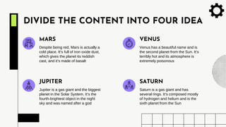 DIVIDE THE CONTENT INTO FOUR IDEA
Despite being red, Mars is actually a
cold place. It’s full of iron oxide dust,
which gives the planet its reddish
cast, and it’s made of basalt
MARS
Venus has a beautiful name and is
the second planet from the Sun. It’s
terribly hot and its atmosphere is
extremely poisonous
VENUS
Jupiter is a gas giant and the biggest
planet in the Solar System. It’s the
fourth-brightest object in the night
sky and was named after a god
JUPITER
Saturn is a gas giant and has
several rings. It’s composed mostly
of hydrogen and helium and is the
sixth planet from the Sun
SATURN
 