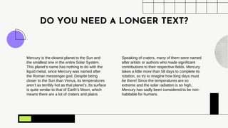 DO YOU NEED A LONGER TEXT?
Mercury is the closest planet to the Sun and
the smallest one in the entire Solar System.
This planet’s name has nothing to do with the
liquid metal, since Mercury was named after
the Roman messenger god. Despite being
closer to the Sun than Venus, its temperatures
aren’t as terribly hot as that planet’s. Its surface
is quite similar to that of Earth’s Moon, which
means there are a lot of craters and plains
Speaking of craters, many of them were named
after artists or authors who made significant
contributions to their respective fields. Mercury
takes a little more than 58 days to complete its
rotation, so try to imagine how long days must
be there! Since the temperatures are so
extreme and the solar radiation is so high,
Mercury has sadly been considered to be non-
habitable for humans
 