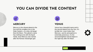 YOU CAN DIVIDE THE CONTENT
Mercury is the closest planet to the
Sun and the smallest one in the
Solar System—it’s only a bit larger
than the Moon. This planet’s name
has nothing to do with the liquid
metal, since Mercury was named
after the Roman messenger god
Venus has a beautiful name and is
the second planet from the Sun. It’s
terribly hot—even hotter than
Mercury—and its atmosphere is
extremely poisonous. It’s the
second-brightest natural object in
the night sky after the Moon
MERCURY VENUS
 