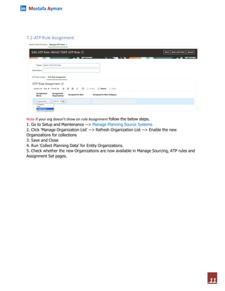 Mostafa Ayman
11
7.2-ATP Rule Assignment
Note if your org doesn’t show on rule Assignment follow the below steps.
1. Go to Setup and Maintenance --> Manage Planning Source Systems
2. Click 'Manage Organization List' --> Refresh Organization List --> Enable the new
Organizations for collections
3. Save and Close
4. Run 'Collect Planning Data' for Entity Organizations.
5. Check whether the new Organizations are now available in Manage Sourcing, ATP rules and
Assignment Set pages.
 