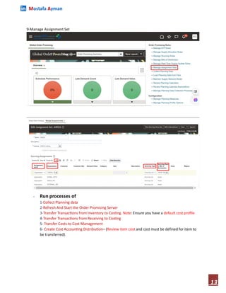 Mostafa Ayman
13
9-Manage Assignment Set
- Run processes of
1-Collect Planning data
2-Refresh And Start the Order Promising Server
3-Transfer Transactions from Inventory to Costing. Note: Ensure you have a default cost profile
4-Transfer Transactions from Receiving to Costing
5- Transfer Costs to Cost Management
6- Create Cost Accounting Distribution– (Review item cost and cost must be defined for item to
be transferred).
 