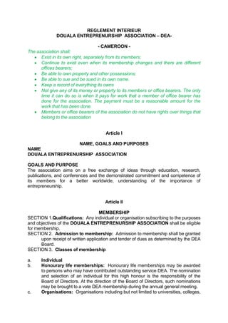 REGLEMENT INTERIEURPRIVATE <br />DOUALA ENTREPRENURSHIP  ASSOCIATION – DEA- <br />- CAMEROON -<br />The association shall:<br />Exist in its own right, separately from its members;<br />Continue to exist even when its membership changes and there are different offices bearers;<br />Be able to own property and other possessions;<br />Be able to sue and be sued in its own name. <br />Keep a record of everything its owns<br />Not give any of its money or property to its members or office bearers. The only time it can do so is when it pays for work that a member of office bearer has done for the association. The payment must be a reasonable amount for the work that has been done.<br />Members or office bearers of the association do not have rights over things that belong to the association<br /> <br />Article I<br />NAME, GOALS AND PURPOSES<br />NAME<br />DOUALA ENTREPRENURSHIP  ASSOCIATION <br />GOALS AND PURPOSE<br />The association aims on a free exchange of ideas through education, research, publications, and conferences and the demonstrated commitment and competence of its members for a better worldwide, understanding of the importance of entrepreneurship.<br />Article II<br />MEMBERSHIP<br />SECTION 1.Qualifications:  Any individual or organisation subscribing to the purposes and objectives of the DOUALA ENTREPRENURSHIP ASSOCIATION shall be eligible for membership.<br />SECTION 2.Admission to membership:  Admission to membership shall be granted upon receipt of written application and tender of dues as determined by the DEA Board.<br />SECTION 3.Classes of membership<br />a.Individual<br />b.Honourary life memberships:  Honourary life memberships may be awarded to persons who may have contributed outstanding service DEA. The nomination and selection of an individual for this high honour is the responsibility of the Board of Directors. At the direction of the Board of Directors, such nominations may be brought to a vote DEA membership during the annual general meeting.<br />c.Organisations:  Organisations including but not limited to universities, colleges, bureaus of business research, small business centres, government agencies, professional and trade organisations and chambers of commerce subscribing to the purpose and objectives of DEA are eligible for organisational membership.  Each organisational member shall be permitted to designate two (2) individuals who shall accrue privileges and benefits of individual membership. <br />d.Contributing members:  Business organisations, companies, firms and other organisations may become contributing members by an annual contribution to be determined by the Board of Directors.  Each contributing member shall receive one set of the regular publications of DEA, with no voting privileges.<br />e.Student Members:  Student memberships are limited to full-time students of institutions of higher education.<br />SECTION 4.  Membership dues and fees<br />a.Membership dues:  The DEA Board shall establish a schedule of dues for all classifications of its membership.  Changes to this schedule require a majority vote and shall take effect in the next financial year following the year in which the changes were voted.<br />b.Membership fees:  DEA shall on a quarterly basis pay fees to DEA, according to the payment schedule based on its current listing of those members who are in good standing.  <br />Article III<br /> FINANCIAL YEAR, VOTING RIGHTS, TRANSACTION OF MEMBERSHIP BUSINESS AND ANNUAL CONFERENCE<br />SECTION 1.Financial year:  The financial year shall be established by the DEA Board of Directors.<br />SECTION 2.Transaction of business:  Any business of DEA requiring membership action may be conducted by mail, hereinafter including email.  General meetings of the membership shall be scheduled during the annual conference of DEA.  Special general meetings may be scheduled by a membership petition signed by at least ten percent (10%) of the members in good standing.  Notice of a special general meeting shall be mailed to all members at least thirty (30) days but not more than ninety (90) days prior to the scheduled date. A ballot describing the actions taken at special general meetings requiring membership action shall be submitted to the total voting membership of DEA by mail within thirty (30) days of the special general meeting.  Ratification or rejection will be decided by a majority of those voting and those ballots which are returned within sixty (60) days of the date of the mailing of the ratification ballot.<br />SECTION 3.Approval:  Unless otherwise stated herein, all actions shall be approved by a simple majority vote.<br />SECTION 4.Business requiring membership action:  The membership shall elect officers and members of the Board of Directors (hereinafter referred to as the Board) and transact such business, including amendments to the bylaws, as may be appropriate.<br />SECTION 5.Quorum:  Ten percent (10%) of the members shall constitute a quorum for general meetings scheduled in accordance with Section 2 of this Article.<br />SECTION 6.Annual conference:  A conference of DEA shall be held annually.  The Board of Directors shall determine the date, time and place of the annual conference.  The President shall cause to be sent a first call for the conference to the DEA membership no less than six months (6) prior to the opening date and a second call not less than one month prior to the opening date.  The organising committee must ensure that all aspects of the annual conference are competently managed.  <br />Article IV<br />BOARD OF DIRECTORS – BOD-<br />SECTION 1.Composition:  The Board of Directors shall consist of the President, President Elect, Immediate Past President, Senior Vice Presidents, and the President from each chapter.  The Executive Secretary shall serve as secretary and ex-officio member.  The President shall chair the Board.<br />SECTION 2.Authority and responsibility:  The governing body of DEA shall be the Board of Directors. The Board of Directors will serve as the long-range planning and policy-making authority of DEA, responsible to the Membership and will serve as the management resource to the President in the implementation of IEFBA-SA policies.  The Board shall hold ultimate authority as well as responsibility for the affairs and policies of DEA.  The Board may adopt such rules and regulations for the conduct of its business as shall be determined advisable.  <br />The Board shall actively pursue the objectives of DEA and control its financial policies. The Board shall invest any moneys of the organisation not immediately required for any particular purpose in such manner as may be determined from time to time, provided that the funds available for investment may only be invested with registered financial institutions.  No profits or gains shall be distributed to any person and the funds of the DEA shall be utilised solely for investment or the objects for which it was established.<br />SECTION 3.Nomination and election:  Elected Board members will be nominated and voted upon by mail or at the annual general meeting.<br />SECTION 4.Term of office of elected board members:  The term of elected members of the Board shall be two years.  The term shall begin at the end of the annual general meeting at which time the member's election is announced.  <br />SECTION 5.Meetings.  The Board of Directors shall meet during each financial year at times and places as the President shall determine.  Notice of all such meetings shall be given to the Directors not less than thirty (30) days before the meeting is held.  All Board members are required to attend at least two (2) Board meetings.  Failure to do so, will be subject to removal from the Board, except in special cases.  Special meetings of the Board may be called by the chairperson or at the request of three (3) directors by notice mailed, delivered, faxed, electronic mail, telephone or telegraphed to each member of the Board of Directors not less than seven (7) days before the meeting is held.<br />SECTION 6.Quorum.  A quorum of the Board shall consist of the majority of members.<br />SECTION 7.Voting.  Voting rights of an elected director shall not be delegated to another nor exercised by proxy.  Chapter Presidents may delegate their voting rights to another officer of the chapter by providing a written notice of such delegation to the chairman of the Board.<br />SECTION 8.Voting by mail.  Action taken by written ballot of the members of the Board of Directors, in which the majority of Directors, in writing, indicate themselves in agreement, shall constitute a valid action of the Board and shall be reported at the next regular meeting of the Board.<br />SECTION 9.Vacancies and removal.  Any vacancy occurring on the Board of Directors between elections shall be filled by the Board of Directors.  A Director so elected to fill a vacancy shall serve the unexpired term of his/her predecessor.<br />SECTION 10.  Compensation.  Directors and elected office bearers shall not receive any compensation for their services unless agreed in advance.  <br />Article V<br />OFFICE BEARERS OF DEA<br />SECTION 1.Elected officers:  There shall be seven (7) elected officers of DEA:  President-Elect, Senior Vice President for Programmes, Senior Vice President for Publications and Research, Senior Vice President for Membership, Senior Vice President for Finance and Control, Senior Vice President for Economic Development and Senior Vice President External Relations.<br />SECTION 2.Non-elected officers:<br />a.The President-elect shall serve a term as President and a term as Immediate Past President following the term as President.<br />b.An Executive Secretary shall be appointed by the Board of Directors.<br />c.Each chapter shall designate its President to represent it as a Senior Vice President of the DEA.  Such officer shall be a member in good standing of DEA.<br />d.The President and each Senior Vice President shall be empowered to nominate to the Board of Directors one or more Vice Presidents to assist him/her in his/her duties as deemed appropriate.  The President shall forward nominations to the Board for approval and appointment of the nominees.<br />SECTION 3.Qualification of officers:  All elected and appointed officers of DEA shall be members in good standing.<br />SECTION 4.Term of office:  The term of office for all elected and appointed officers shall be two (2) years.  Officers begin their term at the end of the annual general meeting.<br />SECTION 5.Re-election:  All elected and appointed officers shall be eligible for re-election or re-appointment except the Immediate Past President and the President-Elect.  In the event that the office of the President becomes vacant, the President-Elect shall fill the unexpired term of his/her predecessor as well as the term of office to which he/she had been elected in his/her own right.<br />SECTION 6.Vacancies:  Vacancies in any elective office, except the President and the President-Elect, may be filled for the balance of the term by the Board of Directors at any regular of special meeting.  In the event the officers of both the President and the President-Elect shall become vacant, the Past President shall assume the duties of the President.<br />SECTION 7.Removal: The Board of Directors may, by a majority vote of all its members, remove any officer from office if deemed by them to be in the best interest of DEA.<br />Article VI<br />DUTIES OF LINE OFFICERS<br />SECTION 1.Officers<br />a.President/Director:  The President shall preside at all meetings of DEA.  The President shall be an ex-officio member of all committees and shall be chairperson of the Board of Directors.  The President may, in the absence or disability of the Senior Vice President Finance and Control, sign or endorse cheques, drafts or notes and shall have the usual powers of supervision and management as may pertain to the office of the President and perform such duties as designated by the Board of Directors.  The President shall have the power to appoint other committees in order to effectuate the proper and efficient functioning DEA.<br />b.President/Director-Elect:  The President-Elect shall be a member of the Board and shall assist the President in the performance of duties as the President shall determine.  In the event that both the President and President-Elect being absent from the meetings of DEA, the President shall appoint someone to preside.<br />c.Immediate Past President:  The Immediate Past President shall be a member of the Board and shall assist the President in the performance of duties as the President shall determine.  The Immediate Past President shall serve as the chairperson of the Nominating Committee.<br />d.Senior Vice President, Programmes:  The Senior Vice President, Programmes shall be a member of the Board and shall have the following areas of responsibility:  conferences and seminars, annual conference site selection, call for papers, preparation of conference proceedings, speakers' bureau and other such programmes as assigned or approved by the President.  The Senior Vice President for Programmes shall be responsible for (1) enforcing the Annual Conference Planning Manual, (2) negotiating the agreement between DEA and the host chapter or region of the annual conference, (3) acting as the liaison between the Board and the Programme chair of the annual conference and (4) ensuring all aspects of the annual conference are competently managed.<br />e.Senior Vice President, Publications and Research:  The Senior Vice President, Publications and Research, shall be a member of the Board and shall have the following areas of responsibility:  DEA Bulletin, special reports, publications, small business information sources, and such other functions as may be assigned by the President.<br />f.Senior Vice President, Membership:  The Senior Vice President, Membership shall be a member of the Board and shall have the following areas of responsibility:  membership, chapter development, foundation and corporate support and such other areas of development as may be assigned by the President.<br />g.Senior Vice President, Finance and Control:  The Senior Vice President, Finance and Control shall be a member of the Board and shall have the following areas of responsibility:  budget, accounting, financial analyses, and such other finance related matters as may be assigned by the President.<br />h.Senior Vice President, Economic Development:  The Senior Vice President for Economic Development, shall be a member of the Board and shall have the following areas of responsibility:  communication, cooperation, planning and exchange of research on entrepreneurship and Family business as a development strategy in developed and developing countries and such other areas of development as may be assigned or approved by the President.<br />i.Senior Vice President, External Relations:  The Senior Vice President for External Relations, shall be a member of the Board and shall have the following areas of responsibility:  develop an annual public relations campaign aimed at developing an awareness of the organisation and its abilities and accomplishments in front of the general public, the entrepreneurial public, and the academic community;  work closely with DEA senior officers and directors to develop news and public relations activities that will be supportive of, and value to, the overall goals of DEA;  and finally, provide liaison and interaction with DEA chapters and various other entrepreneurial and Family business organisations and such other areas of external relations as may be assigned or approved by the President.<br />SECTION 2.Non-elected Officers<br />a.Chapter Presidents:  Chapter Presidents representing their respective chapters shall represent the interests and concerns of their chapters and shall perform a liaison function between DEA and the chapter. <br />b.Executive Secretary:  The Executive Secretary shall serve as corporate secretary and shall keep minutes of meetings of DEA.  If the Executive Secretary cannot attend certain meetings he/she shall arrange for minutes to be taken and shall be responsible for having them prepared and distributed.  The Secretary shall notify all officers of their election; shall sign with the President, all contracts and other instruments when so authorised in accordance with the bylaws of DEA.  <br />The Executive Secretary shall be the custodian of all membership records; shall receive and process all inquiries and applications for memberships and subscriptions and maintain a current and accurate membership roster. The Executive Secretary shall perform a liaison function between DEA and IEFBA as well as DEA and local chapters.  <br />Article VII<br />NOMINATIONS AND ELECTIONS<br />SECTION 1.Nominating Committee:  The Nominating Committee shall consist of (1) the Immediate Past President serving as Chairperson, or his immediate predecessor as alternate; (2) two members-at-large to be selected by the Chairperson with due consideration of experience in the affairs of DEA, regional location, and special interests, and with the approval of the President; (3) the current President shall serve as an ex-officio member. <br />SECTION 2.Nominations:  The nominating committee shall nominate one or more persons for each of the positions to be filled.  Each nominee must be a member in good standing of DEA and must have agreed to serve, if elected.<br />SECTION 3.Procedures: Any member may recommend candidates to the Nominating Committee for consideration. A call for nominees shall be published to all members 30 days prior to the first formal meeting of the Nominating Committee.  The name shall be submitted in writing and signed by the nominator with a statement confirming that the person is willing to serve if elected.<br />SECTION 4.Election:  Officers and applicable Directors shall be elected by mail ballot or at the Annual General Meeting. Election ballots shall be mailed by the Executive Secretary or designee to all voting members no less than two months prior to the opening date of the annual conference. Write-in votes shall be permitted for all elected officers.  Only properly marked ballots received by the Executive Secretary prior to thirty (30) days before the opening date of the conference shall be counted for purposes of election.  A majority vote of those members qualified to vote and voting shall elect.<br />SECTION 5.Verification of Election Results:  Members of the Nominating Committee in attendance at the Annual General Meeting shall verify the election results by examining all ballots to ensure that no improprieties exist in the final results.<br />SECTION 6.Election Results:  Results of the election shall be announced at the Annual General Meeting and published in the DEA Bulletin.<br />Article VIII<br />NATIONAL OR REGIONAL CHAPTERS<br />SECTION 1.Formation of chapters:  Any national or multinational group related on a geographical basis may petition to form a chapter if fifteen or more voting members of DEA reside within a geographical area.  The petition shall contain the name of the chairperson for the group and at least two (2) assistant chairpersons.  Such petitions shall be reviewed by the Board and such chapter status shall be granted upon approval of a majority of the Board.  <br />SECTION 2.Removal of a chapter:  The Board may, by a majority vote, remove a chapter designation.  This action will be invoked should evidence be presented that the membership wished to dissolve its chapter status or in the event the said chapter has violated the by-laws of DEA.<br />Article IX<br />AMENDMENTS<br />SECTION 1.Bylaws:  These bylaws may be amended by a two-thirds vote of regular members present at any Annual General Meeting of DEA, notice of such proposed changes having been sent in writing to the Board Members not less than ten (10) days and no more than ninety (90) days before such meeting and subject to the provisions of Article III, Section 2 or by a two-thirds vote of the regular members voting by a sixty (60) day mail ballot.  Amendments may be proposed by the Board of Directors on its own initiative, or upon petition of any twenty-five (25) regular members addressed to the Board. All such proposed amendments shall be presented by the Board to the membership with or without recommendations.<br />SECTION 2.Approval of amendments:  All amendments to these bylaws shall be submitted to the Board of Directors of DEA for approval.<br />SECTION 3. Approval amendments must not make the association to cease to exist. <br />Article X<br />AUDIT<br />SECTION 1.Audit of accounts:  The accounts of DEA shall be audited by an independent public accountant on an annual basis.<br />SECTION 2.Appointment of the auditor:  An auditor shall be appointed by the Annual General Meeting to perform the annual audit.<br />Article XI<br />DISSOLUTION /WINDING- UP<br />SECTION 1.DEA may close down if at least two-thirds of the members present and voting at a meeting convened for the purpose of consolidating such matter, are in favour of closing down.<br />When DEA closes down it has to pay off all its debts. After doing this, if there is property or money left over it should not paid or given to members of the association. It should be given in some way to another non-profit organisation that has similar objectives. DEA general meeting can decide which organisation should be. <br />SECTION 2. On dissolution of DEA, the remaining assets will be given or transferred to another organisation with objects similar to those of DEA, and which is itself exempt from income tax.<br /> END-END-END<br />DEA-18/03/2011<br />