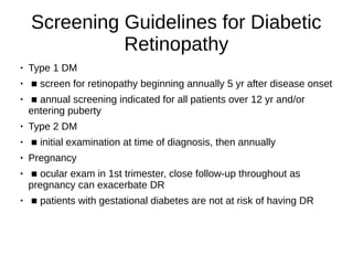 Screening Guidelines for Diabetic
Retinopathy
● Type 1 DM
●
■ screen for retinopathy beginning annually 5 yr after disease onset
●
■ annual screening indicated for all patients over 12 yr and/or
entering puberty
●
Type 2 DM
● ■ initial examination at time of diagnosis, then annually
● Pregnancy
●
■ ocular exam in 1st trimester, close follow-up throughout as
pregnancy can exacerbate DR
●
■ patients with gestational diabetes are not at risk of having DR
 