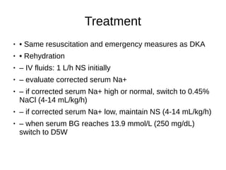 Treatment
● • Same resuscitation and emergency measures as DKA
● • Rehydration
● – IV fluids: 1 L/h NS initially
● – evaluate corrected serum Na+
● – if corrected serum Na+ high or normal, switch to 0.45%
NaCl (4-14 mL/kg/h)
● – if corrected serum Na+ low, maintain NS (4-14 mL/kg/h)
● – when serum BG reaches 13.9 mmol/L (250 mg/dL)
switch to D5W
 