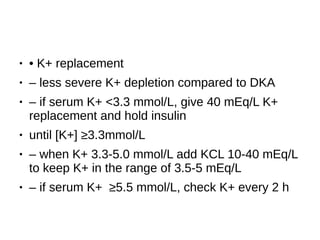 ● • K+ replacement
● – less severe K+ depletion compared to DKA
● – if serum K+ <3.3 mmol/L, give 40 mEq/L K+
replacement and hold insulin
● until [K+] ≥3.3mmol/L
● – when K+ 3.3-5.0 mmol/L add KCL 10-40 mEq/L
to keep K+ in the range of 3.5-5 mEq/L
● – if serum K+ ≥5.5 mmol/L, check K+ every 2 h
 