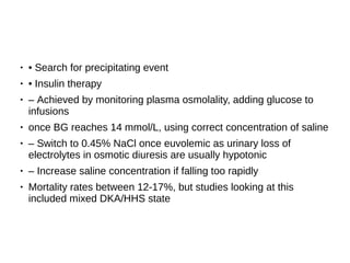 ● • Search for precipitating event
●
• Insulin therapy
● – Achieved by monitoring plasma osmolality, adding glucose to
infusions
● once BG reaches 14 mmol/L, using correct concentration of saline
●
– Switch to 0.45% NaCl once euvolemic as urinary loss of
electrolytes in osmotic diuresis are usually hypotonic
●
– Increase saline concentration if falling too rapidly
● Mortality rates between 12-17%, but studies looking at this
included mixed DKA/HHS state
 