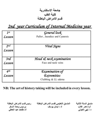 ‫االسكندرية‬ ‫جامعة‬
‫الطب‬ ‫كلية‬
‫الباطنة‬ ‫االمراض‬ ‫قسم‬
d year Curriculum of Internal Medicine year2n
st1
Lesson
General look
Pallor , Jaundice and Cyanosis
nd2
Lesson
Vital Signs
3rd
Lesson
Head & neck examination
Face and neck veins
th4
Lesson
Examination of
Extremities
Clubbing & LL edema
NB: The art of history taking will be includedin every lesson.
‫الثانية‬ ‫السنة‬ ‫منسق‬‫الباطنة‬ ‫االمراض‬ ‫قسم‬ ‫رئيس‬ ‫الباطنة‬ ‫االمراض‬ ‫لقسم‬ ‫التعليمي‬ ‫المنسق‬
‫السكر‬ ‫وحدة‬ ‫ورئيس‬ ‫يوسف‬ ‫ايمان‬ / ‫أد‬ ‫غالب‬ ‫د/عمر‬ ‫أم‬
‫العاطي‬ ‫عبد‬ ‫طلعت‬ /‫أد‬ ‫الخولي‬ ‫نهى‬ / ‫د‬
 