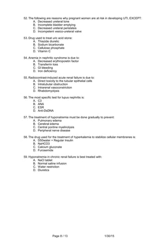 52. The following are reasons why pregnant women are at risk in developing UTI, EXCEPT:
A. Decreased ureteral tone
B. Incomplete bladder emptying
C. Decreased ureteral peristalsis
D. Incompetent vesico-ureteral valve
53. Drug used to treat uric acid stone:
A. Thiazide diuretic
B. Sodium bicarbonate
C. Cellulose phosphate
D. Vitamin C
54. Anemia in nephritic syndrome is due to:
A. Decreased erythropoietin factor
B. Transferrin loss
C. GI bleeding
D. Iron deficiency
55. Radiocontrast-induced acute renal failure is due to:
A. Direct toxicity to the tubular epithelial cells
B. Intratubular obstruction
C. Intrarenal vasoconstriction
D. Rhabdomyolysis
56. The most specific test for lupus nephritis is:
A. C3
B. ANA
C. ESR
D. Anti-DsDNA
57. The treatment of hyponatremia must be done gradually to prevent:
A. Pulmonary edema
B. Cerebral edema
C. Central pontine myelinolysis
D. Peripheral nerve disease
58. The drug used for the treatment of hyperkalemia to stabilize cellular membranes is:
A. D50water + Regular Insulin
B. NaHCO3
C. Calcium gluconate
D. Furosemide
59. Hyponatremia in chronic renal failure is best treated with:
A. NaCl tablet
B. Normal saline infusion
C. Water restriction
D. Diuretics
Page 8 / 13 1/30/15
 
