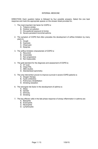 INTERNAL MEDICINE
DIRECTION: Each question below is followed by four possible answers. Select the one best
response and mark the appropriate spaces on the answer sheet provided for.
1. The most important risk factor for COPD is:
A. Tobacco smoke
B. Outdoor air pollution
C. Occupational exposure to fumes
D. Severe persistent bronchial asthma
2. The symptom of COPD that often precedes the development of airflow limitation by many
years is:
A. Cough
B. Cyanosis
C. Chest pain
D. Dyspnea
3. The airflow limitation characteristic of COPD is:
A. Recurrent
B. Irreversible
C. Non progressive
D. Not measurable
4. The gold standard for the diagnosis and assessment of COPD is:
A. CT scan
B. Chest PAL
C. ABG studies
D. Standardized spirometry
5. The only intervention proven to improve survival in severe COPD patients is:
A. Oxygen therapy
B. Cyclic antibiotics
C. Pulmonary rehabilitation
D. Smoking cessation
6. The strongest risk factor in the development of asthma is:
A. Atopy
B. Gender
C. Ethnicity
D. Smoking
7. The key effector cells in the late phase response of airway inflammation in asthma are:
A. Basophils
B. Eosinophils
C. Neutrophils
D. Lymphocytes
Page 1 / 13 1/30/15
 