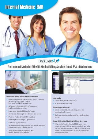 Internal Medicine EMR

Free Internal Medicine EHR with Medical Billing Services from 2.5% of Collections

Internal Medicine EHR Features
Many templates like Abscess Incision/Drainage,
Anoscopy, Aspiration Lesion,
Ingrown Toe Nail Removal, etc.
Affordable Certified EMR software and
implementation services
Integrated Medical Billing Software
Advanced ePrescription software & e-faxing
IPhone, IPad and Tablet PC enabled
Meaningful use Stage 2 guaranteed
E&M coding assistance
Administration Templates for Albuterol, Benadryl,
Insulin, Nitrostat, Phenergan, etc.
Several anatomical diagrams and
health screening templates

Awards
Voted #1 by Black Book 2013
KLAS Rated Top 10 EHR

Interfaces & Portal
Lab interface (Quest, LabCorp, etc.) for
electronic lab orders
Online patient portal and referring physician
portal

Free EMR with Medical Billing Services
Our cost effective Medical Billing services
starting from 2.5% of practice collections help
accelerate your revenue cycle and free up your
resources so you can focus on delivering the
best patient care.

 