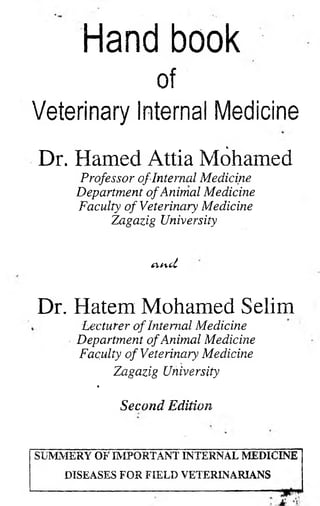 Hand book 
of 
Veterinary internal Medicine 
% 
Dr. Hamed Attia Mohamed 
Professor of Internal Medicine Department of Animal Medicine Faculty of Veterinary Medicine Zagazig University 
CVfcL 
Dr. Hatem Mohamed Selim 
Lecturer of Internal Medicine Department of Animal Medicine Faculty of Veterinary Medicine 
Zagazig University 
* 
Second Edition 
SUMMERY OF IMPORTANT INTERNAL MEDICINE DISEASES FOR FIELD VETERINARIANS  