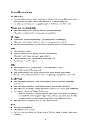 9
General Examination
Introduction
 The general examination is usually done in either sitting or lying position. Observation begins as
soon as you see the patient (as they enter the room, or as they are lying in bed).
 Move from general observation to specific inspection of different parts of their body
Mental and emotional state
 What is their mental state? (confused, delirious, agitated, somnolent)
 What is their emotional state? (anxious, depressed, apathetic)
Physique
 Is appearance consistent with their age? (younger or older than stated age?)
 What is their body habitus? (tall, short, fat, thin, muscular, asthenic, wasted)
 Are there obvious deformities or scars? (kyphosis, scoliosis, pectus excavatum/carinatum)
Face
 Is there any asymmetry?
 Do they have any swelling? (general puffiness, parotid swelling)
 What is their color? (pale, red, bluish, facial plethora)
 Do they have any rashes? (telangiectasias, naevi, malar rash)
 Are their eyes or eyelids irregular?
Skin
 What is its color? (pallor, jaundice, central cyanosis, peripheral cyanosis)
 What is its temperature? (cool, pyrexia)
 What is its appearance? (dry, pitting edema, scratch marks, bruising, spider naevi)
 If there is edema, what is its distribution? How far up the leg does it go? How severe is it?
Hands/Feet
 What is the appearance of the fingers/joints? (redness, swelling, deformity, Dupuytren’s
contracture)
 What is the appearance of the nails? (clubbing, splinter haemorrhage, koilonychia)
 What is the appearance of the palms/pads? (Osler’s nodes, laneway lesions, palmar erythema)
 Any abnormal movements? (hepatic flap, tremor)
o Checking for hepatic flap: When the hands are arms are fully extended and the wrists
extended with palms facing forward perpendicular to the ground, the patient will be
unable to sustain the hands in extension and will periodically flap his hands.
 What is the appearance of their shins and feet? (hair loss, ulcers)
Neck
 Is there lymphatic swelling?
 Is there thyroid gland swelling?
 Are there abnormal pulsations of the neck vessels? (elevated jugular venous pressure, pulsus
paradoxus)
 